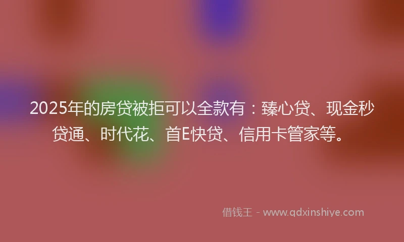 2025年的房贷被拒可以全款有：臻心贷、现金秒贷通、时代花、首E快贷、信用卡管家等。