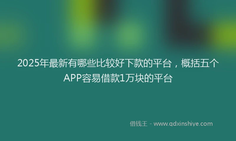 2025年最新有哪些比较好下款的平台，概括五个APP容易借款1万块的平台