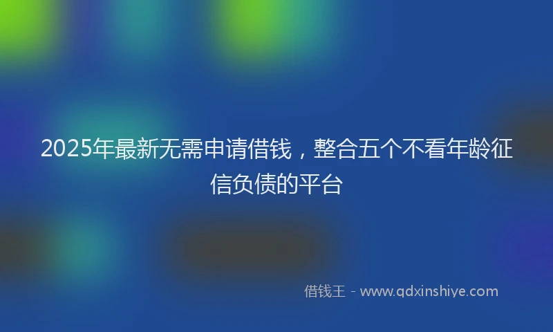 2025年最新无需申请借钱，整合五个不看年龄征信负债的平台