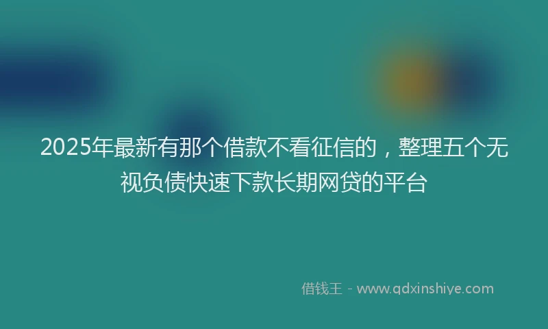 2025年最新有那个借款不看征信的，整理五个无视负债快速下款长期网贷的平台