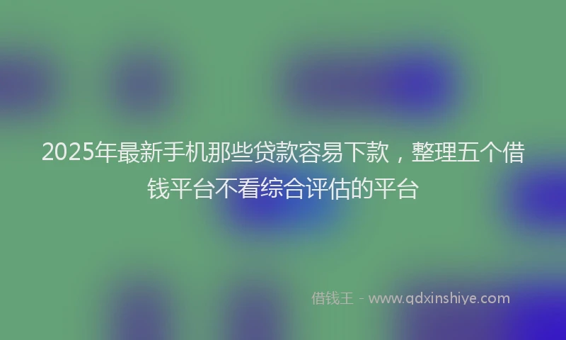 2025年最新手机那些贷款容易下款，整理五个借钱平台不看综合评估的平台