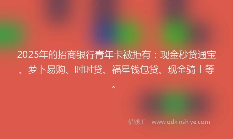 2025年的招商银行青年卡被拒有：现金秒贷通宝、萝卜易购、时时贷、福星钱包贷、现金骑士等。