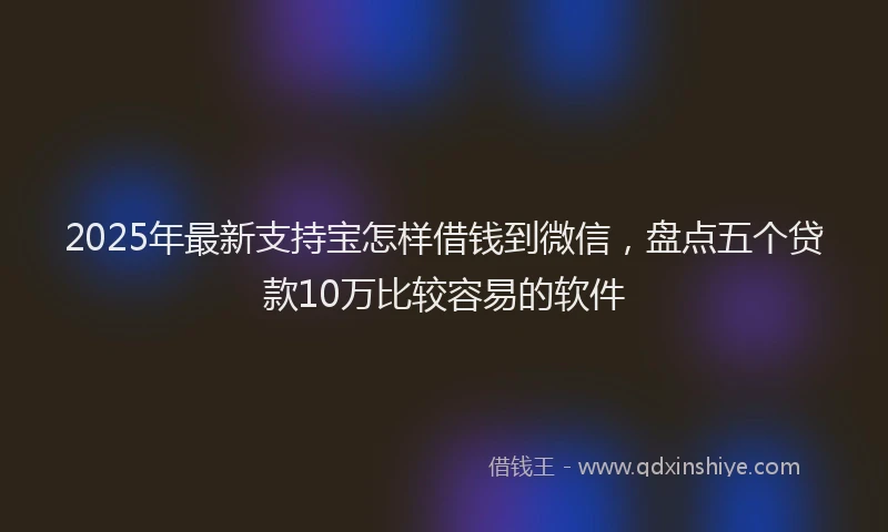 2025年最新支持宝怎样借钱到微信，盘点五个贷款10万比较容易的软件