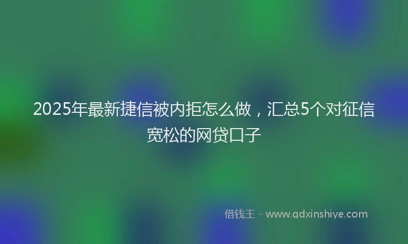 2025年最新捷信被内拒怎么做，汇总5个对征信宽松的网贷口子