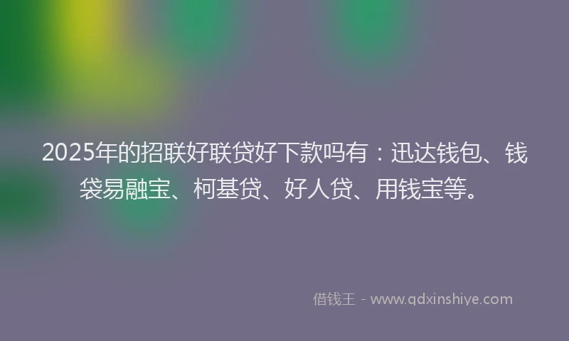 2025年的招联好联贷好下款吗有：迅达钱包、钱袋易融宝、柯基贷、好人贷、用钱宝等。