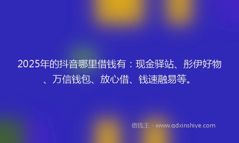 2025年的抖音哪里借钱有：现金驿站、彤伊好物、万信钱包、放心借、钱速融易等。