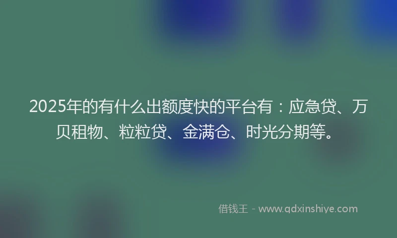 2025年的有什么出额度快的平台有：应急贷、万贝租物、粒粒贷、金满仓、时光分期等。