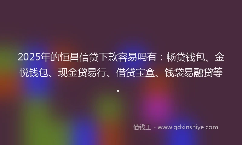2025年的恒昌信贷下款容易吗有：畅贷钱包、金悦钱包、现金贷易行、借贷宝盒、钱袋易融贷等。