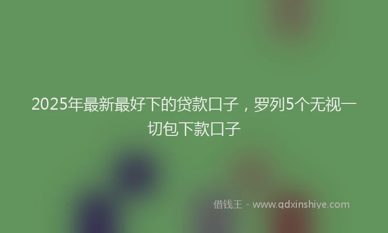 2025年最新最好下的贷款口子，罗列5个无视一切包下款口子