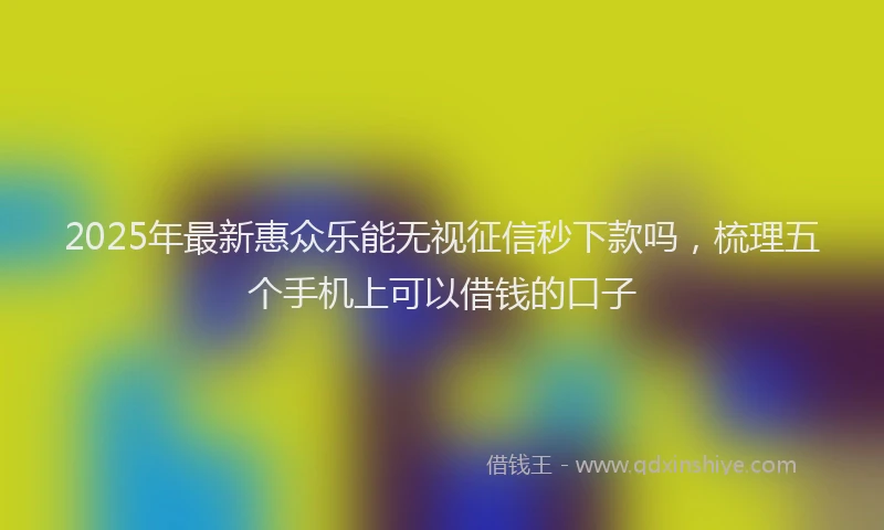 2025年最新惠众乐能无视征信秒下款吗，梳理五个手机上可以借钱的口子