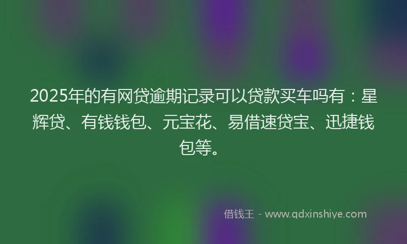 2025年的有网贷逾期记录可以贷款买车吗有：星辉贷、有钱钱包、元宝花、易借速贷宝、迅捷钱包等。