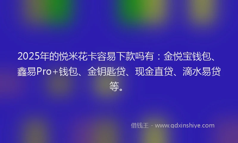 2025年的悦米花卡容易下款吗有：金悦宝钱包、鑫易Pro+钱包、金钥匙贷、现金直贷、滴水易贷等。