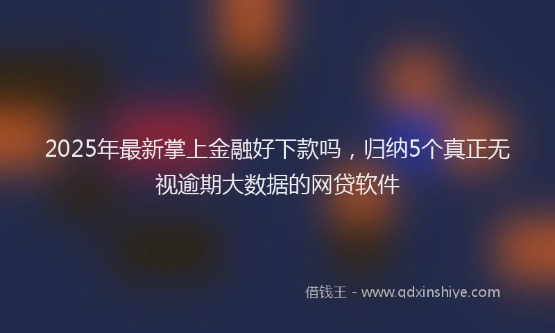 2025年最新掌上金融好下款吗，归纳5个真正无视逾期大数据的网贷软件