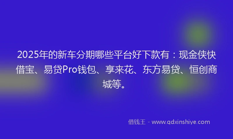 2025年的新车分期哪些平台好下款有：现金侠快借宝、易贷Pro钱包、享来花、东方易贷、恒创商城等。