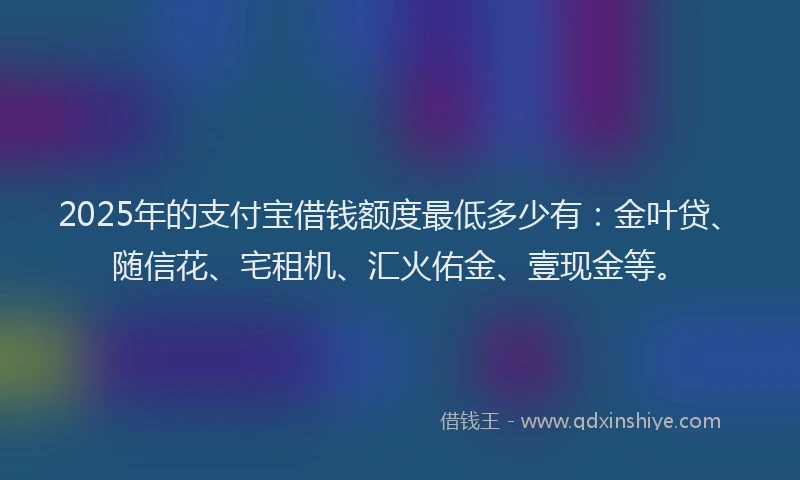 2025年的支付宝借钱额度最低多少有：金叶贷、随信花、宅租机、汇火佑金、壹现金等。