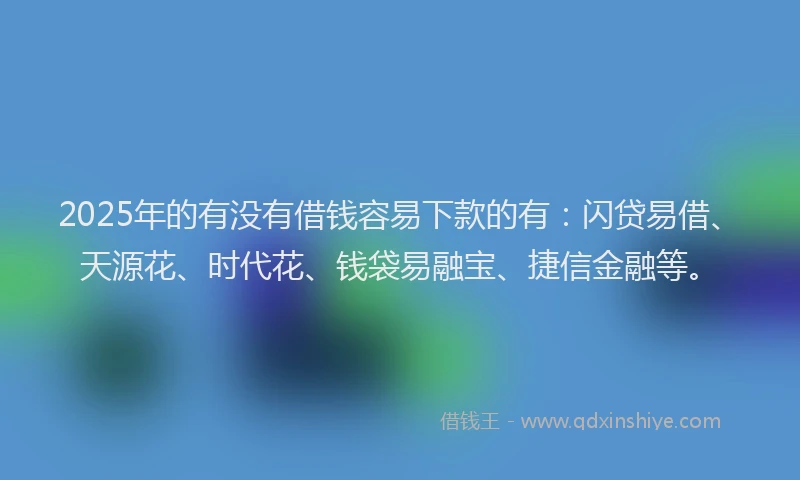 2025年的有没有借钱容易下款的有：闪贷易借、天源花、时代花、钱袋易融宝、捷信金融等。