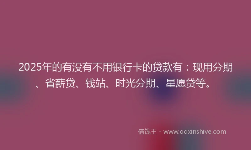 2025年的有没有不用银行卡的贷款有：现用分期、省薪贷、钱站、时光分期、星愿贷等。