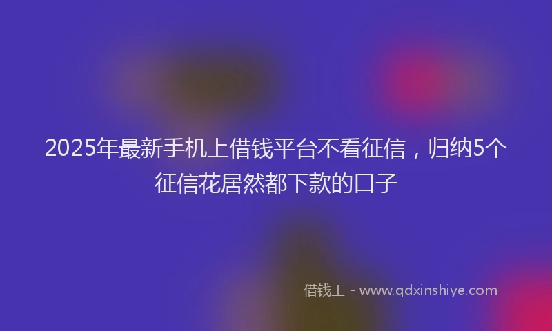 2025年最新手机上借钱平台不看征信，归纳5个征信花居然都下款的口子