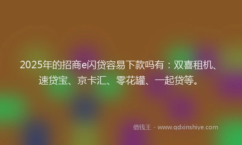 2025年的招商e闪贷容易下款吗有：双喜租机、速贷宝、京卡汇、零花罐、一起贷等。