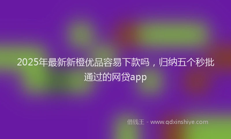 2025年最新新橙优品容易下款吗，归纳五个秒批通过的网贷app