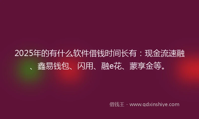 2025年的有什么软件借钱时间长有：现金流速融、鑫易钱包、闪用、融e花、蒙享金等。