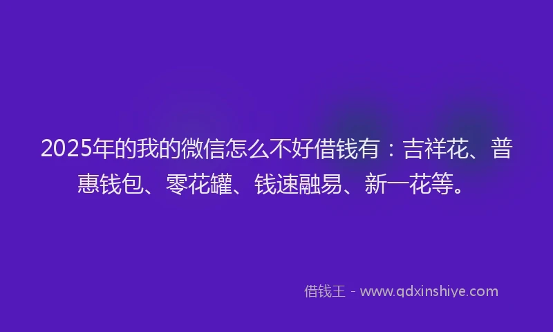 2025年的我的微信怎么不好借钱有：吉祥花、普惠钱包、零花罐、钱速融易、新一花等。