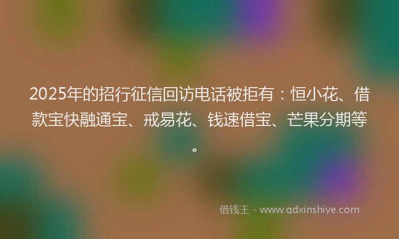 2025年的招行征信回访电话被拒有：恒小花、借款宝快融通宝、戒易花、钱速借宝、芒果分期等。