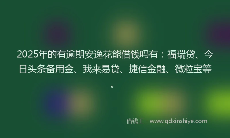2025年的有逾期安逸花能借钱吗有：福瑞贷、今日头条备用金、我来易贷、捷信金融、微粒宝等。