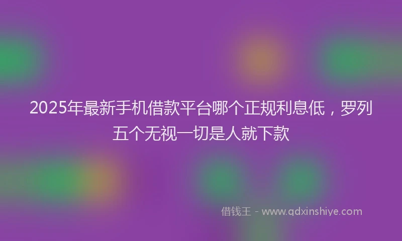 2025年最新手机借款平台哪个正规利息低，罗列五个无视一切是人就下款
