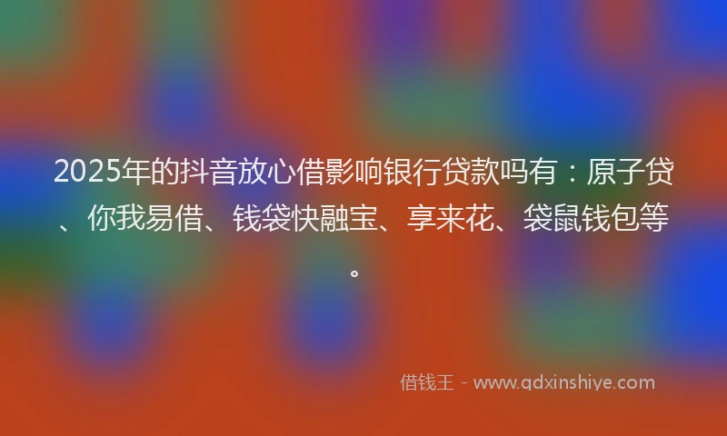 2025年的抖音放心借影响银行贷款吗有：原子贷、你我易借、钱袋快融宝、享来花、袋鼠钱包等。