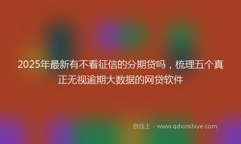 2025年最新有不看征信的分期贷吗，梳理五个真正无视逾期大数据的网贷软件