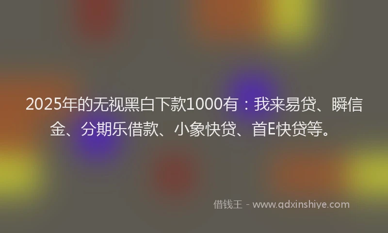 2025年的无视黑白下款1000有：我来易贷、瞬信金、分期乐借款、小象快贷、首E快贷等。