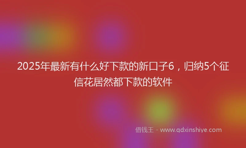2025年最新有什么好下款的新口子6，归纳5个征信花居然都下款的软件