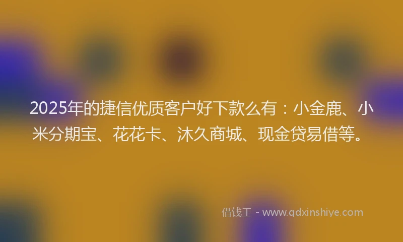 2025年的捷信优质客户好下款么有：小金鹿、小米分期宝、花花卡、沐久商城、现金贷易借等。
