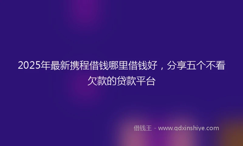 2025年最新携程借钱哪里借钱好，分享五个不看欠款的贷款平台