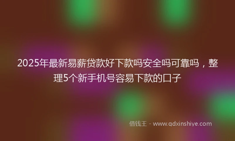 2025年最新易薪贷款好下款吗安全吗可靠吗，整理5个新手机号容易下款的口子