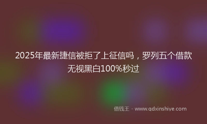 2025年最新捷信被拒了上征信吗，罗列五个借款无视黑白100%秒过