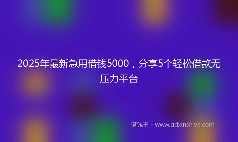 2025年最新急用借钱5000，分享5个轻松借款无压力平台