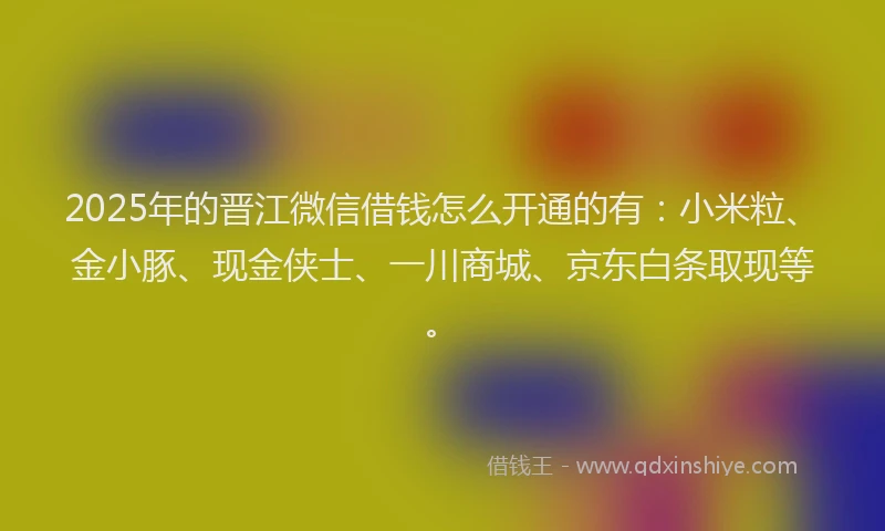 2025年的晋江微信借钱怎么开通的有：小米粒、金小豚、现金侠士、一川商城、京东白条取现等。