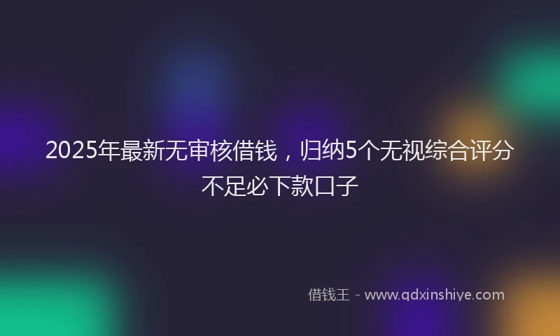 2025年最新无审核借钱，归纳5个无视综合评分不足必下款口子