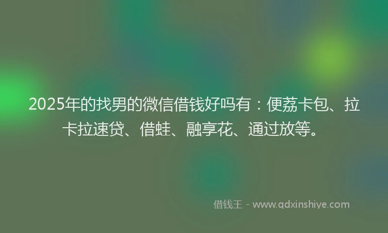 2025年的找男的微信借钱好吗有：便荔卡包、拉卡拉速贷、借蛙、融享花、通过放等。