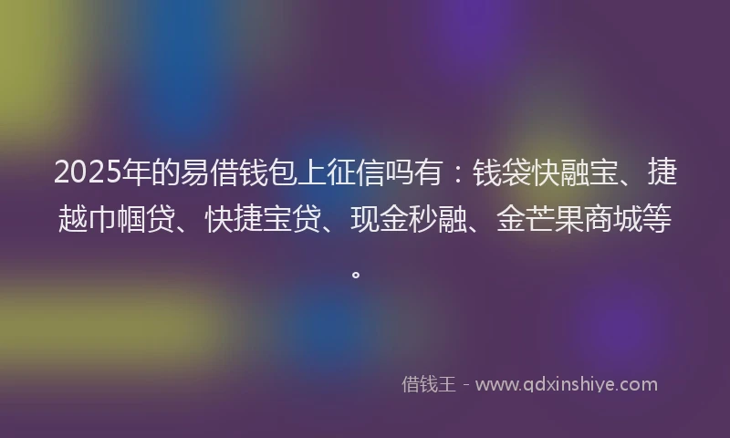 2025年的易借钱包上征信吗有：钱袋快融宝、捷越巾帼贷、快捷宝贷、现金秒融、金芒果商城等。