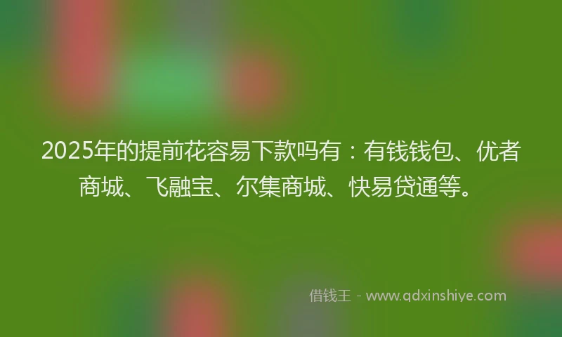 2025年的提前花容易下款吗有：有钱钱包、优者商城、飞融宝、尔集商城、快易贷通等。