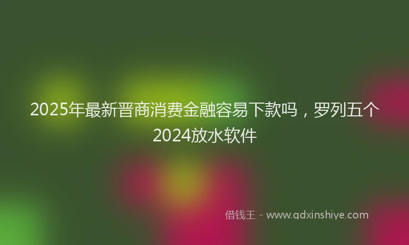 2025年最新晋商消费金融容易下款吗，罗列五个2024放水软件