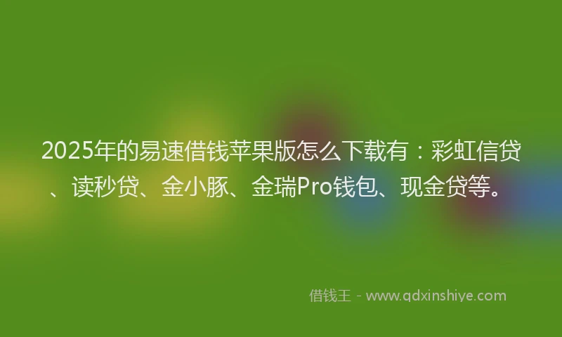 2025年的易速借钱苹果版怎么下载有：彩虹信贷、读秒贷、金小豚、金瑞Pro钱包、现金贷等。