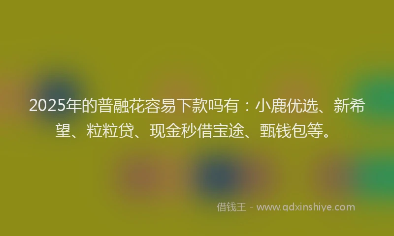 2025年的普融花容易下款吗有：小鹿优选、新希望、粒粒贷、现金秒借宝途、甄钱包等。