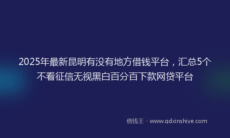 2025年最新昆明有没有地方借钱平台，汇总5个不看征信无视黑白百分百下款网贷平台