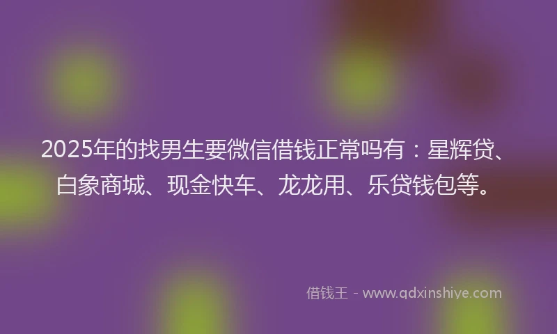 2025年的找男生要微信借钱正常吗有：星辉贷、白象商城、现金快车、龙龙用、乐贷钱包等。