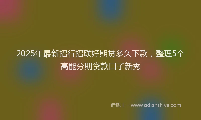 2025年最新招行招联好期贷多久下款，整理5个高能分期贷款口子新秀