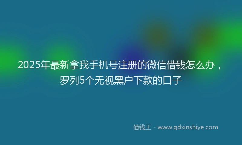 2025年最新拿我手机号注册的微信借钱怎么办，罗列5个无视黑户下款的口子